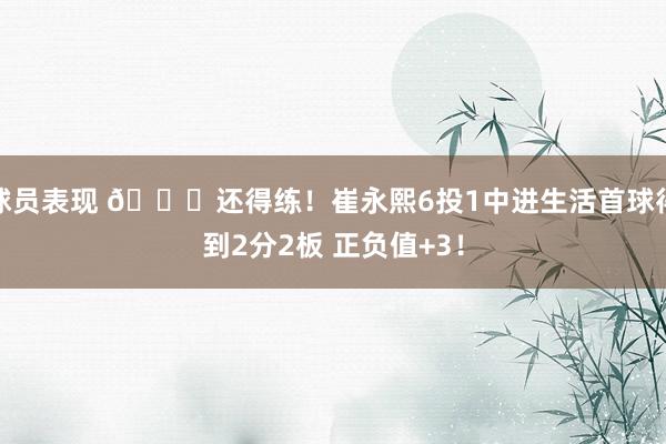 球员表现 👏还得练！崔永熙6投1中进生活首球得到2分2板 正负值+3！