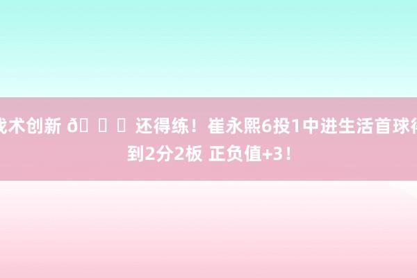 战术创新 👏还得练！崔永熙6投1中进生活首球得到2分2板 正负值+3！