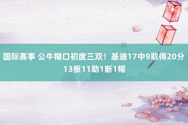 国际赛事 公牛糊口初度三双！基迪17中9取得20分13板11助1断1帽