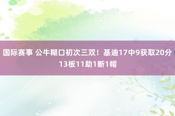 国际赛事 公牛糊口初次三双！基迪17中9获取20分13板11助1断1帽