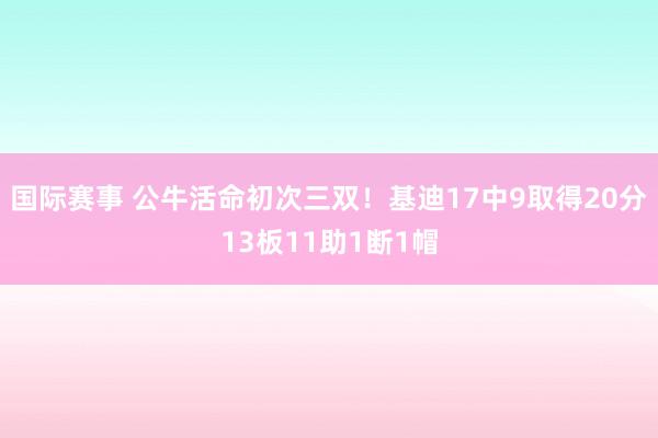 国际赛事 公牛活命初次三双！基迪17中9取得20分13板11助1断1帽