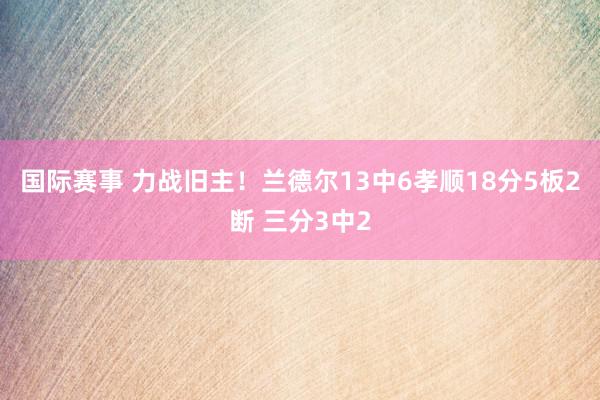 国际赛事 力战旧主！兰德尔13中6孝顺18分5板2断 三分3中2