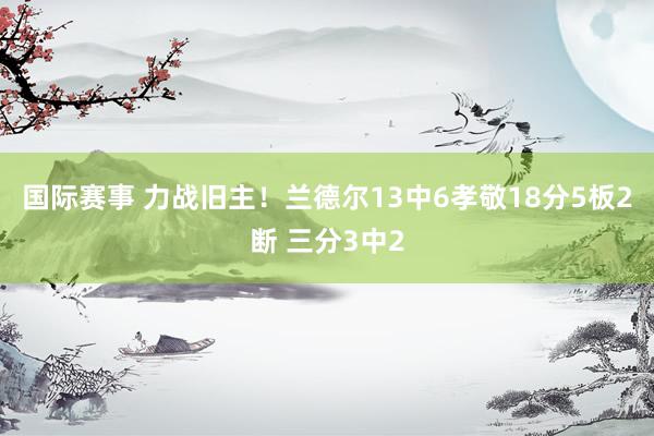 国际赛事 力战旧主！兰德尔13中6孝敬18分5板2断 三分3中2