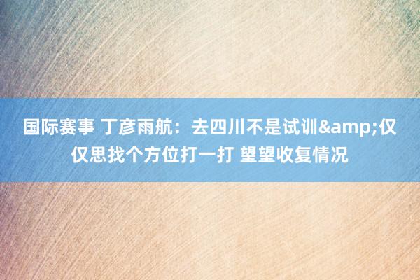 国际赛事 丁彦雨航：去四川不是试训&仅仅思找个方位打一打 望望收复情况