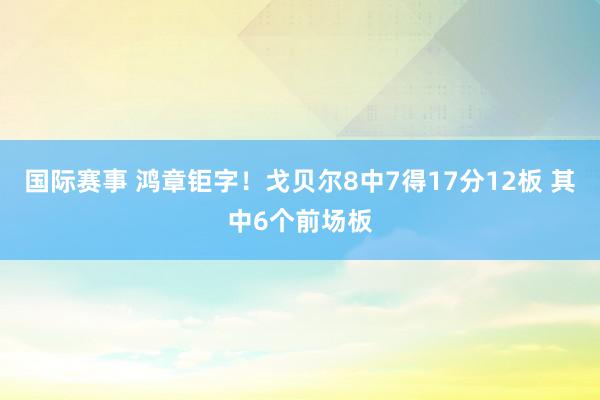 国际赛事 鸿章钜字！戈贝尔8中7得17分12板 其中6个前场板