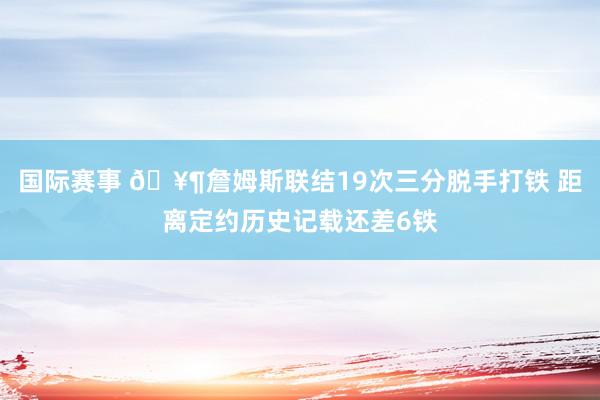 国际赛事 🥶詹姆斯联结19次三分脱手打铁 距离定约历史记载还差6铁