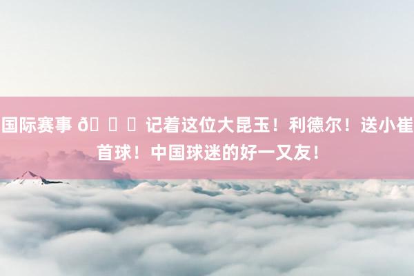 国际赛事 😁记着这位大昆玉！利德尔！送小崔首球！中国球迷的好一又友！