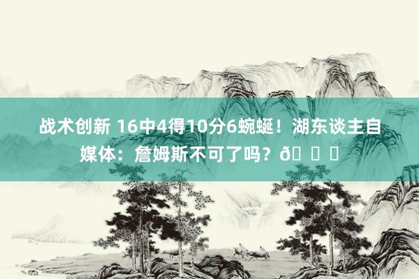 战术创新 16中4得10分6蜿蜒！湖东谈主自媒体：詹姆斯不可了吗？💔