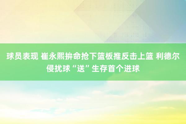 球员表现 崔永熙拚命抢下篮板推反击上篮 利德尔侵扰球“送”生存首个进球