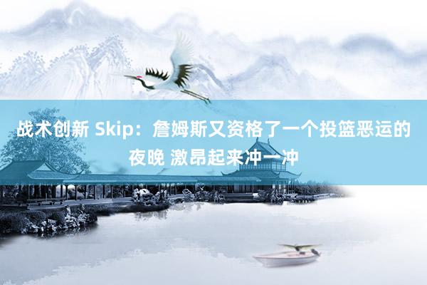 战术创新 Skip：詹姆斯又资格了一个投篮恶运的夜晚 激昂起来冲一冲