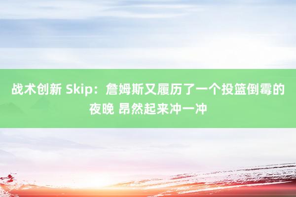 战术创新 Skip：詹姆斯又履历了一个投篮倒霉的夜晚 昂然起来冲一冲