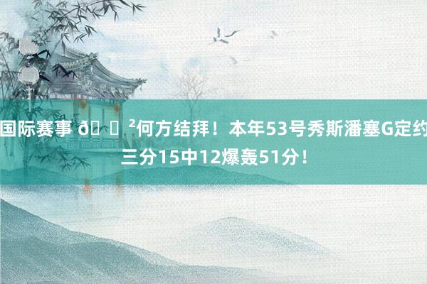 国际赛事 😲何方结拜！本年53号秀斯潘塞G定约三分15中12爆轰51分！