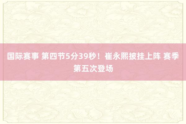 国际赛事 第四节5分39秒！崔永熙披挂上阵 赛季第五次登场