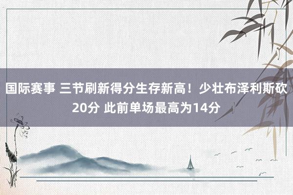 国际赛事 三节刷新得分生存新高！少壮布泽利斯砍20分 此前单场最高为14分