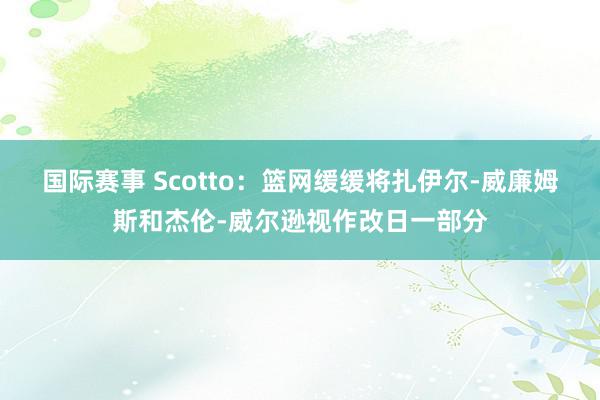 国际赛事 Scotto：篮网缓缓将扎伊尔-威廉姆斯和杰伦-威尔逊视作改日一部分