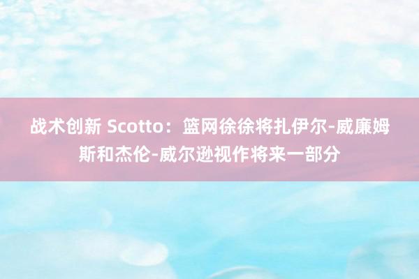 战术创新 Scotto：篮网徐徐将扎伊尔-威廉姆斯和杰伦-威尔逊视作将来一部分