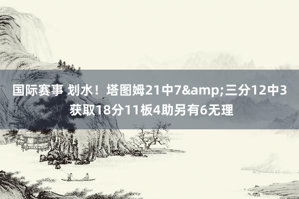 国际赛事 划水！塔图姆21中7&三分12中3 获取18分11板4助另有6无理