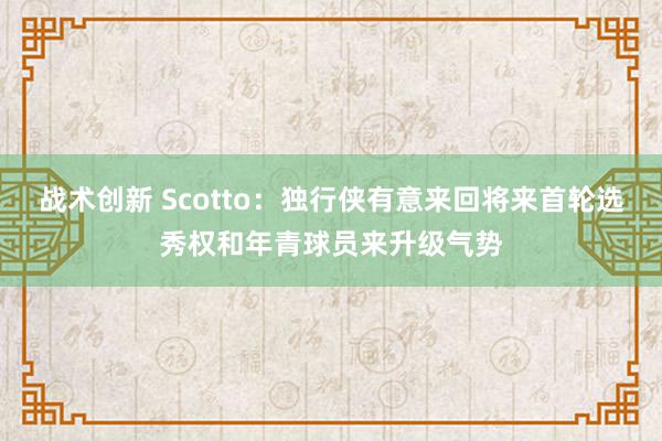 战术创新 Scotto：独行侠有意来回将来首轮选秀权和年青球员来升级气势