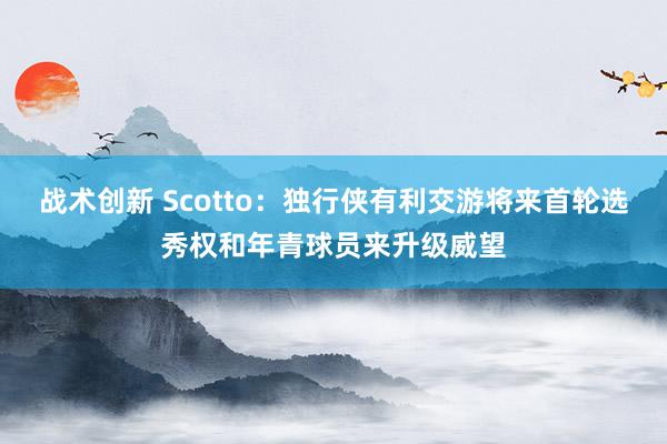 战术创新 Scotto：独行侠有利交游将来首轮选秀权和年青球员来升级威望