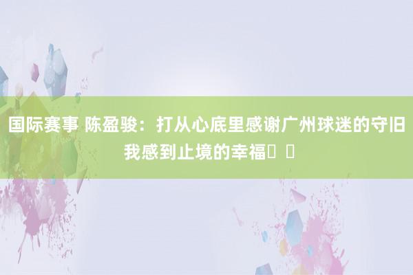 国际赛事 陈盈骏：打从心底里感谢广州球迷的守旧 我感到止境的幸福❤️