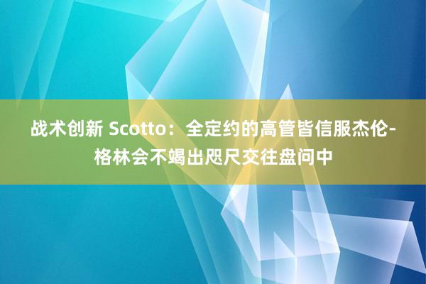 战术创新 Scotto：全定约的高管皆信服杰伦-格林会不竭出咫尺交往盘问中