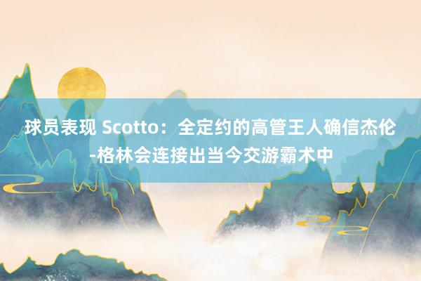 球员表现 Scotto：全定约的高管王人确信杰伦-格林会连接出当今交游霸术中