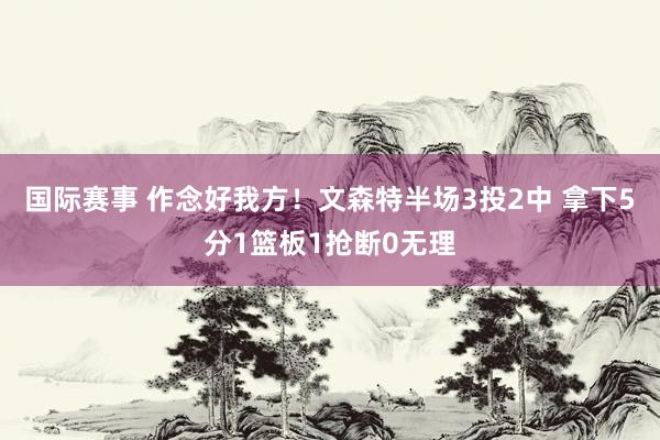 国际赛事 作念好我方！文森特半场3投2中 拿下5分1篮板1抢断0无理