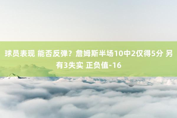 球员表现 能否反弹？詹姆斯半场10中2仅得5分 另有3失实 正负值-16