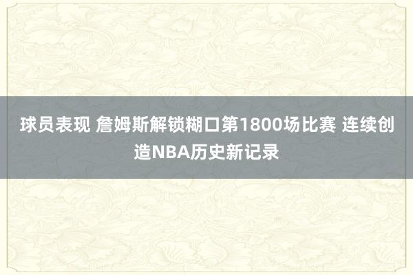 球员表现 詹姆斯解锁糊口第1800场比赛 连续创造NBA历史新记录