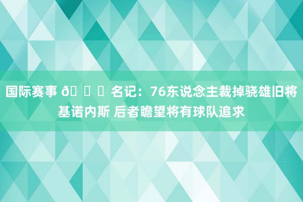 国际赛事 👀名记：76东说念主裁掉骁雄旧将基诺内斯 后者瞻望将有球队追求