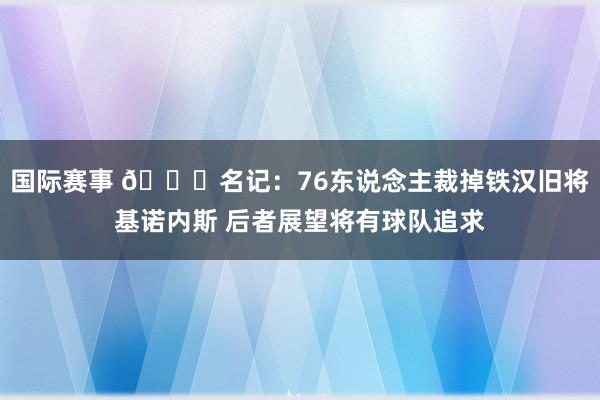 国际赛事 👀名记：76东说念主裁掉铁汉旧将基诺内斯 后者展望将有球队追求