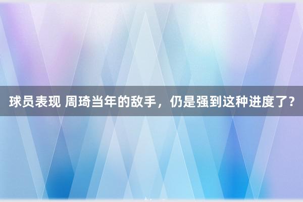 球员表现 周琦当年的敌手，仍是强到这种进度了？