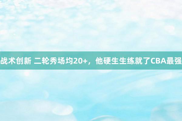 战术创新 二轮秀场均20+，他硬生生练就了CBA最强