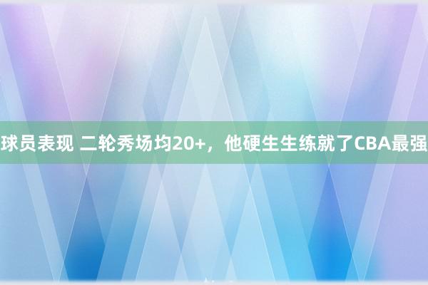 球员表现 二轮秀场均20+，他硬生生练就了CBA最强