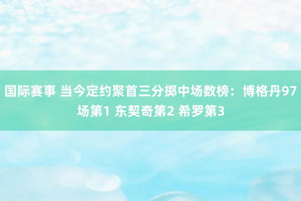 国际赛事 当今定约聚首三分掷中场数榜：博格丹97场第1 东契奇第2 希罗第3