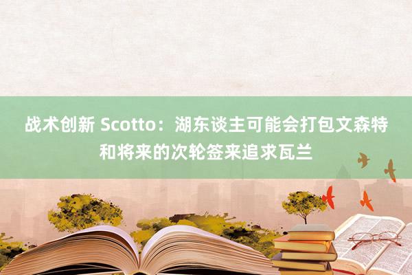 战术创新 Scotto：湖东谈主可能会打包文森特和将来的次轮签来追求瓦兰