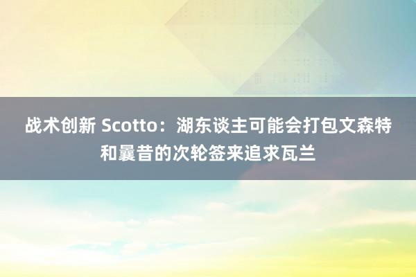 战术创新 Scotto：湖东谈主可能会打包文森特和曩昔的次轮签来追求瓦兰