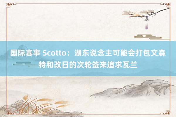 国际赛事 Scotto：湖东说念主可能会打包文森特和改日的次轮签来追求瓦兰