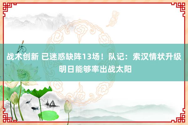 战术创新 已迷惑缺阵13场！队记：索汉情状升级 明日能够率出战太阳