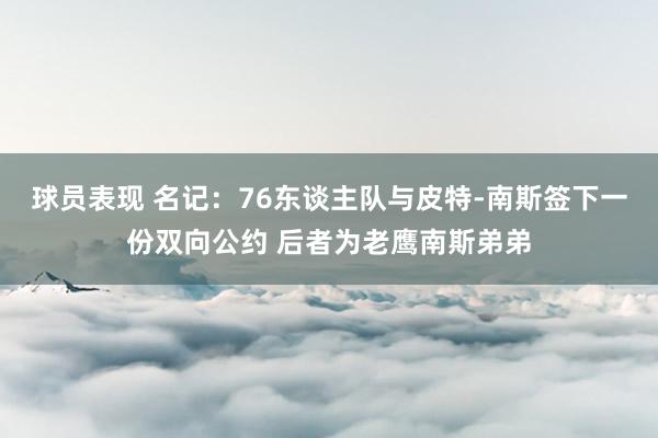 球员表现 名记：76东谈主队与皮特-南斯签下一份双向公约 后者为老鹰南斯弟弟