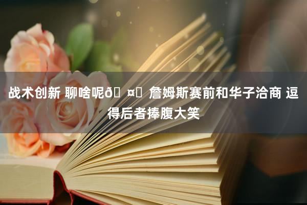 战术创新 聊啥呢🤔詹姆斯赛前和华子洽商 逗得后者捧腹大笑