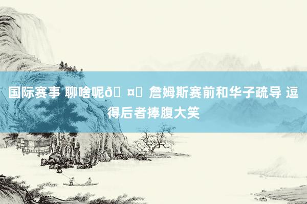 国际赛事 聊啥呢🤔詹姆斯赛前和华子疏导 逗得后者捧腹大笑