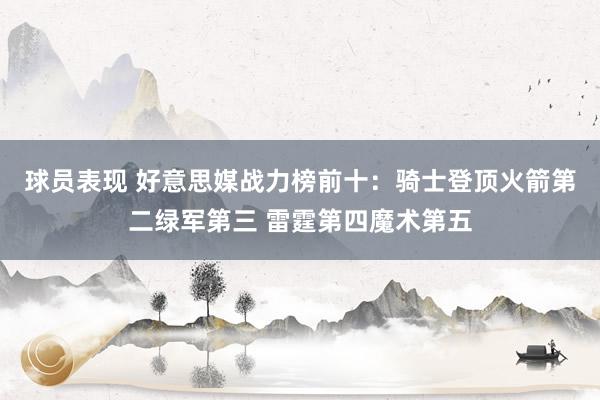 球员表现 好意思媒战力榜前十：骑士登顶火箭第二绿军第三 雷霆第四魔术第五