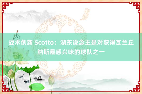 战术创新 Scotto：湖东说念主是对获得瓦兰丘纳斯最感兴味的球队之一