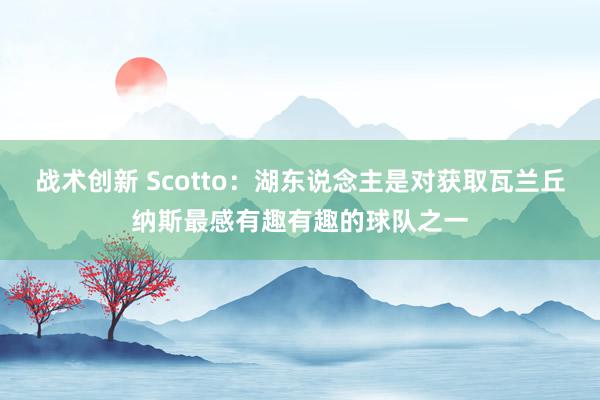 战术创新 Scotto：湖东说念主是对获取瓦兰丘纳斯最感有趣有趣的球队之一