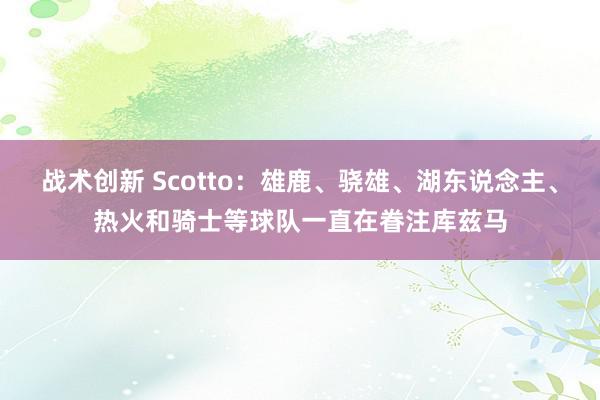 战术创新 Scotto：雄鹿、骁雄、湖东说念主、热火和骑士等球队一直在眷注库兹马