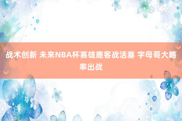 战术创新 未来NBA杯赛雄鹿客战活塞 字母哥大略率出战