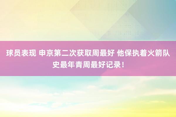 球员表现 申京第二次获取周最好 他保执着火箭队史最年青周最好记录！